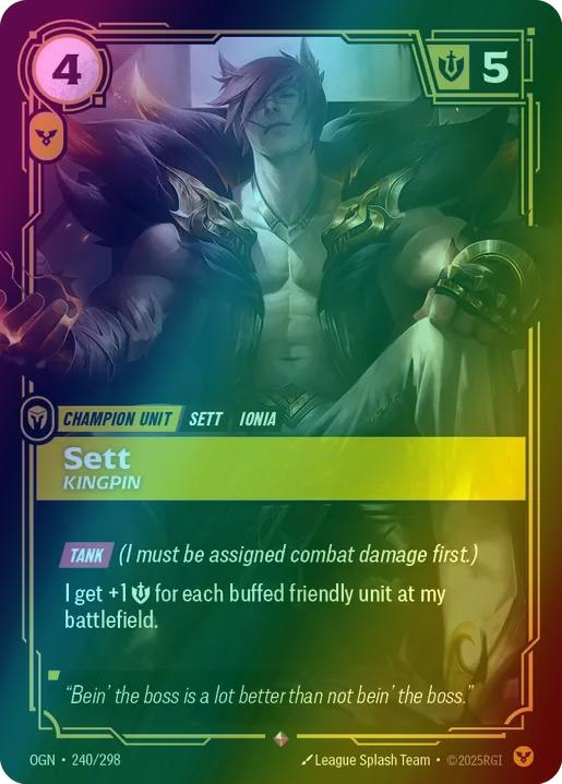 Sett - Kingpin
Alternate Art Qualifier: Default Art
Set: Origins
Finish: Foil
Rarity: Rare
Domain: Order
Card Text: TANK (I must be assigned combat damage first.)

I get +1 might for each buffed friendly unit at my battlefield.