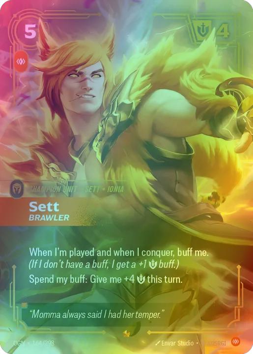 Sett - Brawler
Alternate Art Qualifier: Default Art
Set: Origins
Finish: Foil
Rarity: Epic
Domain: Body
Card Text: When I'm played and when I conquer, buff me. (If I don't have a buff, I get a +1 Might buff.)

Spend my buff: Give me +4 Might this turn.