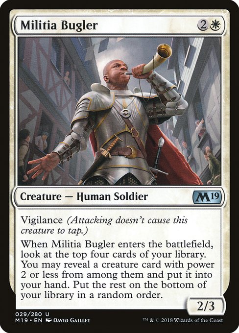 Militia Bugler
Creature — Human Soldier
Vigilance (Attacking doesn't cause this creature to tap.)
When this creature enters, look at the top four cards of your library. You may reveal a creature card with power 2 or less from among them and put it into your hand. Put the rest on the bottom of your library in a random order.
2/3