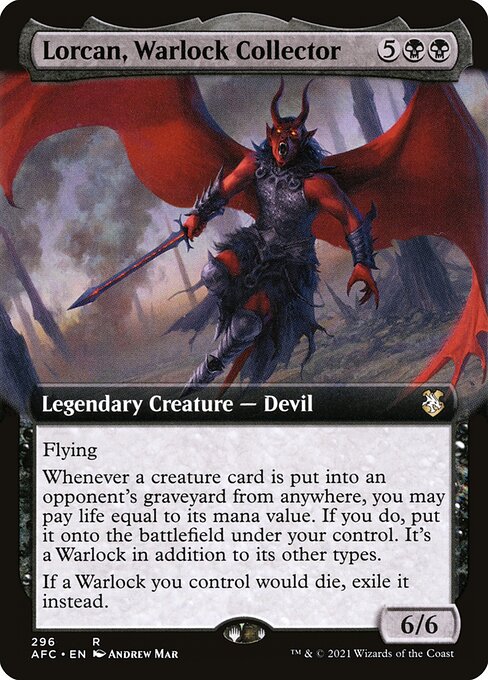 Lorcan, Warlock Collector
Legendary Creature — Devil
Flying
Whenever a creature card is put into an opponent's graveyard from anywhere, you may pay life equal to its mana value. If you do, put it onto the battlefield under your control. It's a Warlock in addition to its other types.
If a Warlock you control would die, exile it instead.
6/6