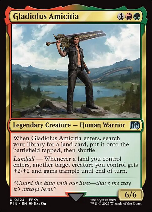 Gladiolus Amicitia
Legendary Creature — Human Warrior
When Gladiolus Amicitia enters, search your library for a land card, put it onto the battlefield tapped, then shuffle.
Landfall — Whenever a land you control enters, another target creature you control gets +2/+2 and gains trample until end of turn.
6/6