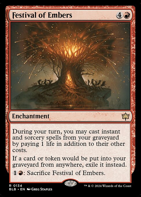 Festival of Embers
Enchantment
During your turn, you may cast instant and sorcery spells from your graveyard by paying 1 life in addition to their other costs.
If a card or token would be put into your graveyard from anywhere, exile it instead.
{1}{R}: Sacrifice this enchantment.