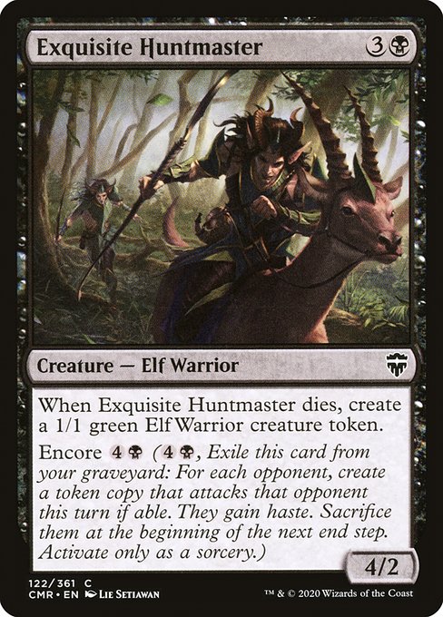 Exquisite Huntmaster
Creature — Elf Warrior
When this creature dies, create a 1/1 green Elf Warrior creature token.
Encore {4}{B} ({4}{B}, Exile this card from your graveyard: For each opponent, create a token copy that attacks that opponent this turn if able. They gain haste. Sacrifice them at the beginning of the next end step. Activate only as a sorcery.)
4/2