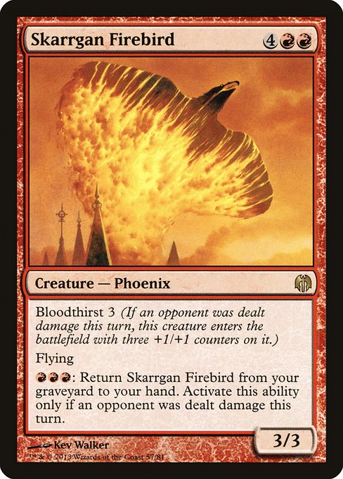 Skarrgan Firebird
Creature — Phoenix
Bloodthirst 3 (If an opponent was dealt damage this turn, this creature enters with three +1/+1 counters on it.)
Flying
{R}{R}{R}: Return this card from your graveyard to your hand. Activate only if an opponent was dealt damage this turn.
3/3