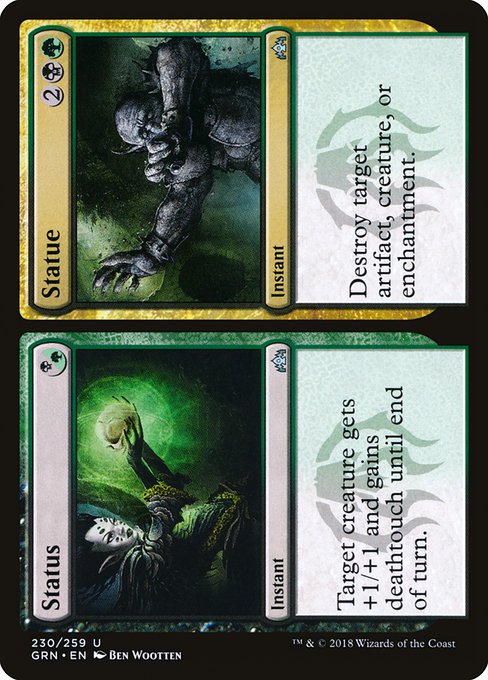 Status // Statue
Instant // Instant
Target creature gets +1/+1 and gains deathtouch until end of turn.
Destroy target artifact, creature, or enchantment.