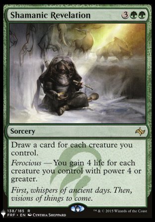 '-Shamanic Revelation
Sorcery
Draw a card for each creature you control.
Ferocious â€” You gain 4 life for each creature you control with power 4 or greater.