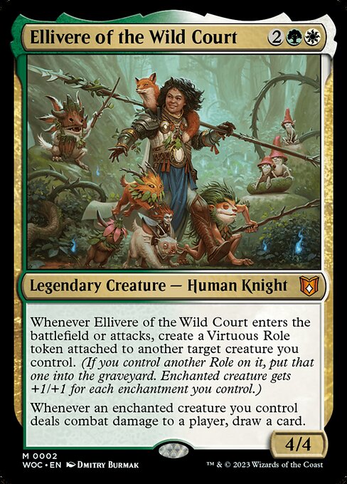 Ellivere of the Wild Court
Legendary Creature — Human Knight
Whenever Ellivere enters or attacks, create a Virtuous Role token attached to another target creature you control. (If you control another Role on it, put that one into the graveyard. Enchanted creature gets +1/+1 for each enchantment you control.)
Whenever an enchanted creature you control deals combat damage to a player, draw a card.
4/4