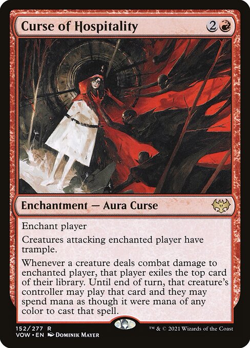 Curse of Hospitality
Enchantment — Aura Curse
Enchant player
Creatures attacking enchanted player have trample.
Whenever a creature deals combat damage to enchanted player, that player exiles the top card of their library. Until end of turn, that creature's controller may play that card and they may spend mana as though it were mana of any color to cast that spell.