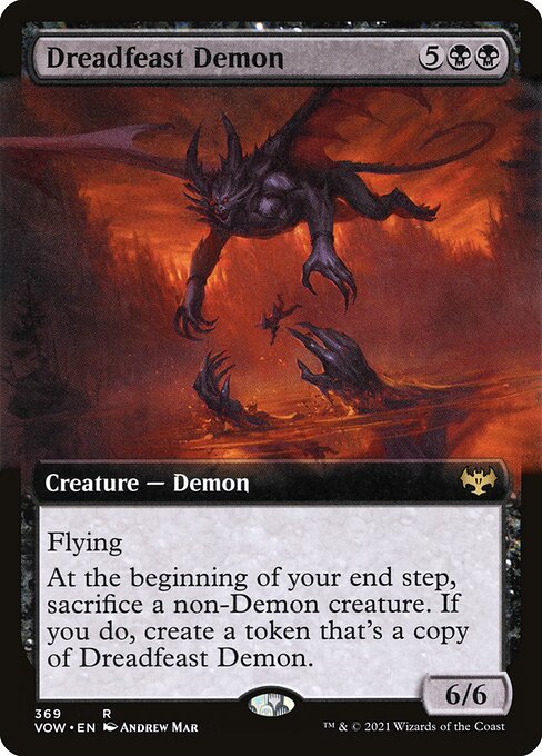 Dreadfeast Demon
Creature — Demon
Flying
At the beginning of your end step, sacrifice a non-Demon creature. If you do, create a token that's a copy of this creature.
6/6