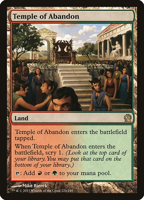 Temple of Abandon
Land
This land enters tapped.
When this land enters, scry 1. (Look at the top card of your library. You may put that card on the bottom.)
{T}: Add {R} or {G}.