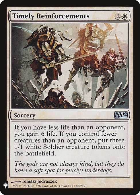 Timely Reinforcements
Sorcery
If you have less life than an opponent, you gain 6 life. If you control fewer creatures than an opponent, create three 1/1 white Soldier creature tokens.