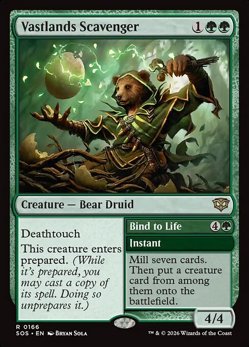 Vastlands Scavenger // Bind to Life
Creature — Bear Druid // Instant
Deathtouch
This creature enters prepared. (While it's prepared, you may cast a copy of its spell. Doing so unprepares it.)
Mill seven cards. Then put a creature card from among them onto the battlefield.
4/4