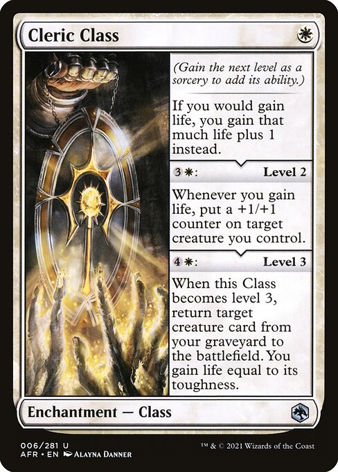 Cleric Class
Enchantment — Class
(Gain the next level as a sorcery to add its ability.)
If you would gain life, you gain that much life plus 1 instead.
{3}{W}: Level 2
Whenever you gain life, put a +1/+1 counter on target creature you control.
{4}{W}: Level 3
When this Class becomes level 3, return target creature card from your graveyard to the battlefield. You gain life equal to that creature's toughness.