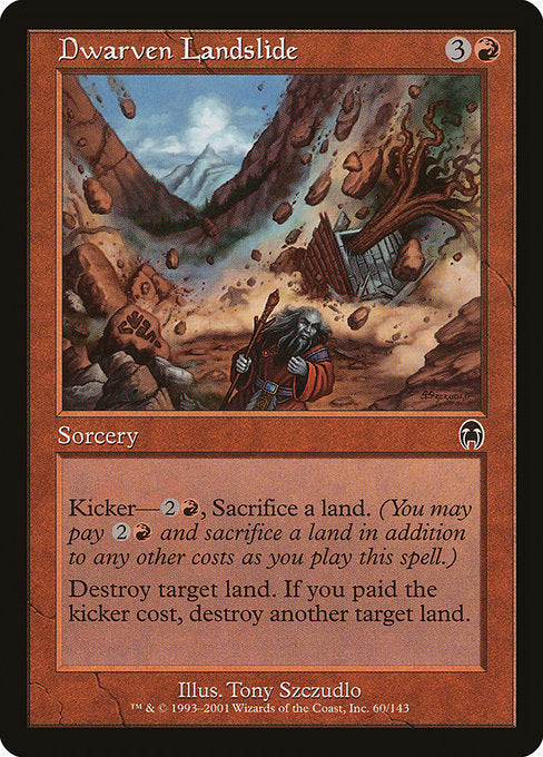 Dwarven Landslide
Sorcery
Kicker—{2}{R}, Sacrifice a land. (You may pay {2}{R} and sacrifice a land in addition to any other costs as you cast this spell.)
Destroy target land. If this spell was kicked, destroy another target land.