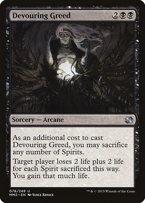 Devouring Greed
Sorcery — Arcane
As an additional cost to cast this spell, you may sacrifice any number of Spirits.
Target player loses 2 life plus 2 life for each Spirit sacrificed this way. You gain that much life.