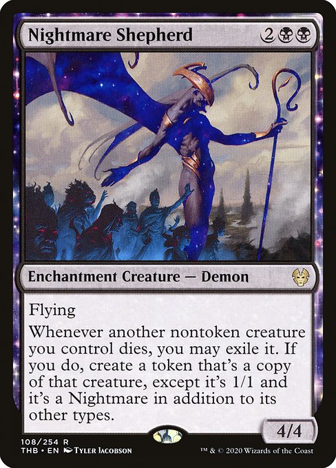 Nightmare Shepherd
Enchantment Creature — Demon
Flying
Whenever another nontoken creature you control dies, you may exile it. If you do, create a token that's a copy of that creature, except it's 1/1 and it's a Nightmare in addition to its other types.
4/4