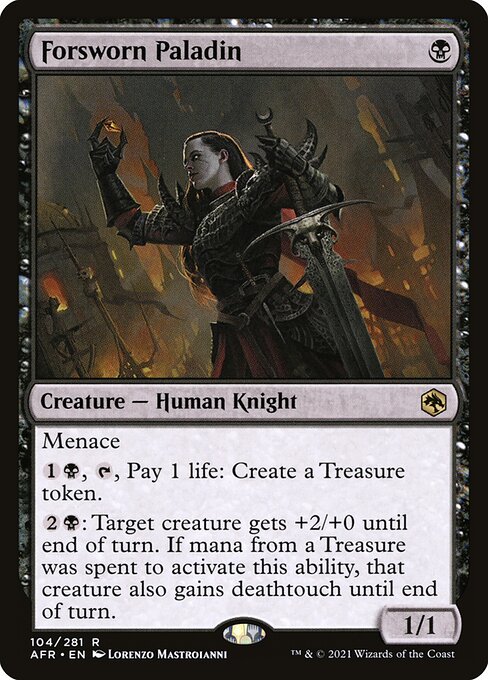Forsworn Paladin
Creature — Human Knight
Menace
{1}{B}, {T}, Pay 1 life: Create a Treasure token.
{2}{B}: Target creature gets +2/+0 until end of turn. If mana from a Treasure was spent to activate this ability, that creature also gains deathtouch until end of turn.
1/1
