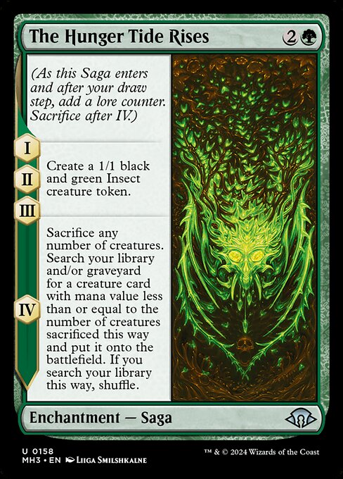 The Hunger Tide Rises
Enchantment — Saga
(As this Saga enters and after your draw step, add a lore counter. Sacrifice after IV.)
I, II, III — Create a 1/1 black and green Insect creature token.
IV — Sacrifice any number of creatures. Search your library and/or graveyard for a creature card with mana value less than or equal to the number of creatures sacrificed this way and put it onto the battlefield. If you search your library this way, shuffle.