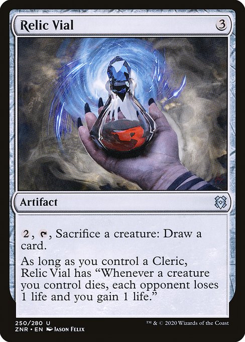 Relic Vial
Artifact
{2}, {T}, Sacrifice a creature: Draw a card.
As long as you control a Cleric, this artifact has "Whenever a creature you control dies, each opponent loses 1 life and you gain 1 life."