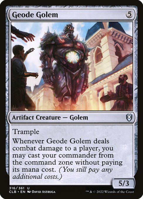 Geode Golem
Artifact Creature — Golem
Trample
Whenever this creature deals combat damage to a player, you may cast your commander from the command zone without paying its mana cost. (You still pay any additional costs.)
5/3