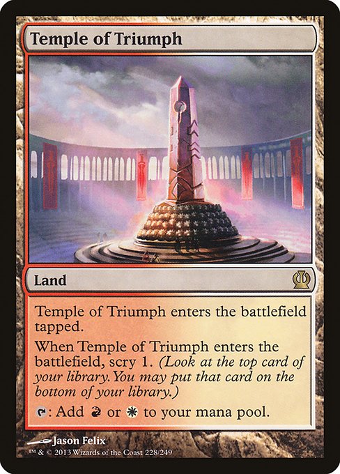 Temple of Triumph
Land
This land enters tapped.
When this land enters, scry 1. (Look at the top card of your library. You may put that card on the bottom.)
{T}: Add {R} or {W}.