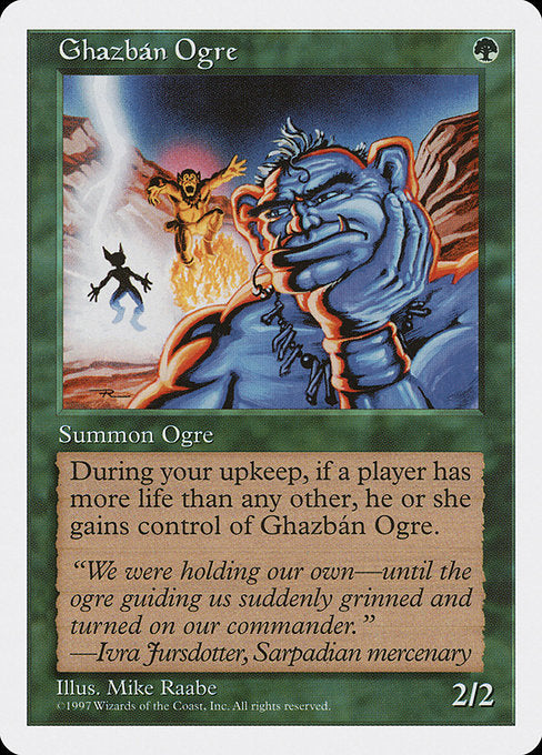 Ghazbán Ogre
Creature — Ogre
At the beginning of your upkeep, if a player has more life than each other player, the player with the most life gains control of this creature.
2/2