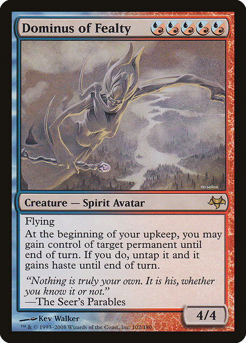 Dominus of Fealty
Creature — Spirit Avatar
Flying
At the beginning of your upkeep, you may gain control of target permanent until end of turn. If you do, untap it and it gains haste until end of turn.
4/4