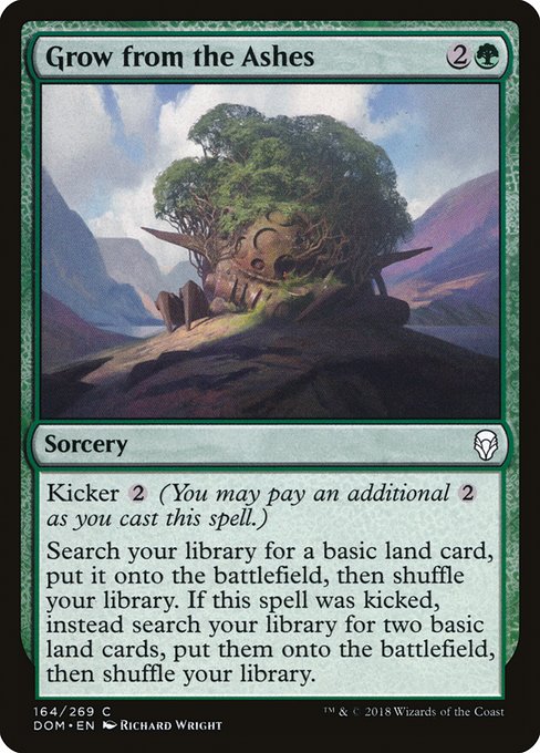 Grow from the Ashes
Sorcery
Kicker {2} (You may pay an additional {2} as you cast this spell.)
Search your library for a basic land card, put it onto the battlefield, then shuffle. If this spell was kicked, instead search your library for two basic land cards, put them onto the battlefield, then shuffle.