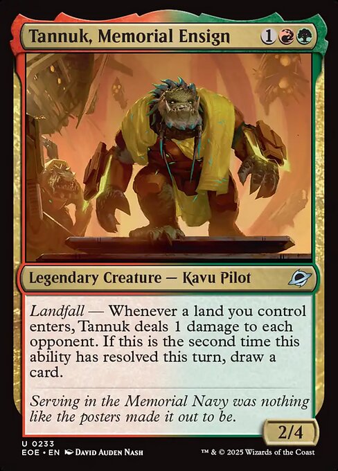 Tannuk, Memorial Ensign
Legendary Creature — Kavu Pilot
Landfall — Whenever a land you control enters, Tannuk deals 1 damage to each opponent. If this is the second time this ability has resolved this turn, draw a card.
2/4