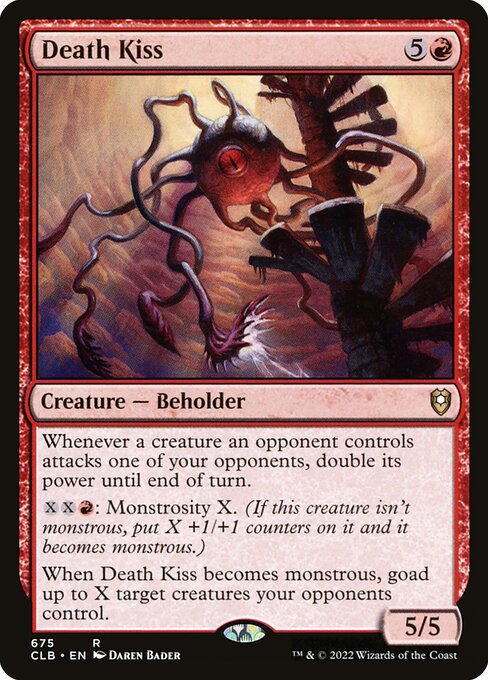 Death Kiss
Creature — Beholder
Whenever a creature an opponent controls attacks one of your opponents, double its power until end of turn.
{X}{X}{R}: Monstrosity X. (If this creature isn't monstrous, put X +1/+1 counters on it and it becomes monstrous.)
When this creature becomes monstrous, goad up to X target creatures your opponents control.
5/5