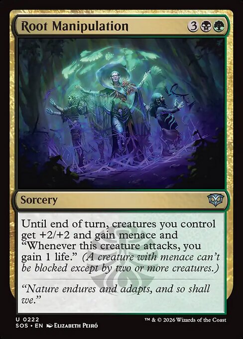 Root Manipulation
Sorcery
Until end of turn, creatures you control get +2/+2 and gain menace and "Whenever this creature attacks, you gain 1 life." (A creature with menace can't be blocked except by two or more creatures.)