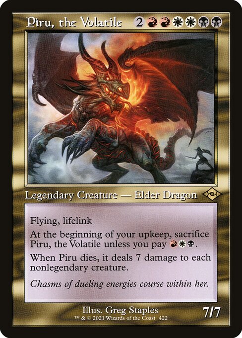 Piru, the Volatile
Legendary Creature — Elder Dragon
Flying, lifelink
At the beginning of your upkeep, sacrifice Piru unless you pay {R}{W}{B}.
When Piru dies, it deals 7 damage to each nonlegendary creature.
7/7