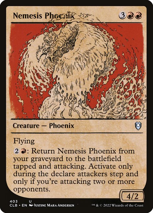 Nemesis Phoenix
Creature — Phoenix
Flying
{2}{R}: Return this card from your graveyard to the battlefield tapped and attacking. Activate only during the declare attackers step and only if you're attacking two or more opponents.
4/2