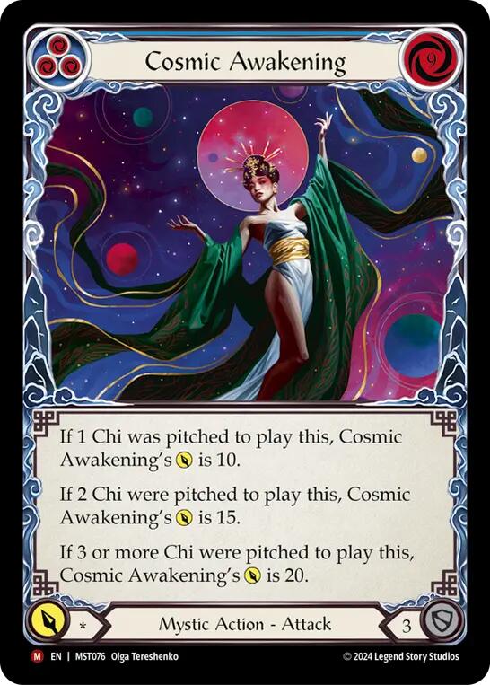 Pitch:
3
Cosmic Awakening

Cost:
9

If 1 Chi was pitched to play this, Cosmic Awakening's {p} is 10.

If 2 Chi were pitched to play this, Cosmic Awakening's {p} is 15.

If 3 or more Chi were pitched to play this, Cosmic Awakening's {p} is 20.

Power:
*
Mystic Action - Attack

Defense:
3
