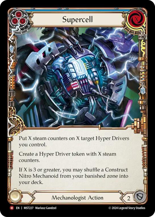 Pitch:
3
Supercell

Cost:
X

Put X steam counters on X target Hyper Drivers you control.

Create a Hyper Driver token with X steam counters.

If X is 3 or greater, you may shuffle a Construct Nitro Mechanoid from your banished zone into your deck.

Mechanologist Action

Defense:
2
