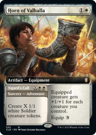 '-Horn of Valhalla
Artifact â€” Equipment
Equipped creature gets +1/+1 for each creature you control.
Equip %3

Ysgard's Call
Sorcery â€” Adventure
Create X 1/1 white Soldier creature tokens. (Then exile this card. You may cast the artifact later from exile.)