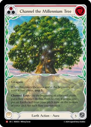 Pitch:
1
Channel the Millennium Tree

Cost:
3

Go again

When this enters the arena and at the beginning of your action phase, amp 3.

Channel Earth - At the beginning of your end phase, put a flow counter on this, then destroy it unless you put an Earth card from your pitch zone on the bottom of your deck for each flow counter on it.

Earth Action - Aura

Defense:
3
