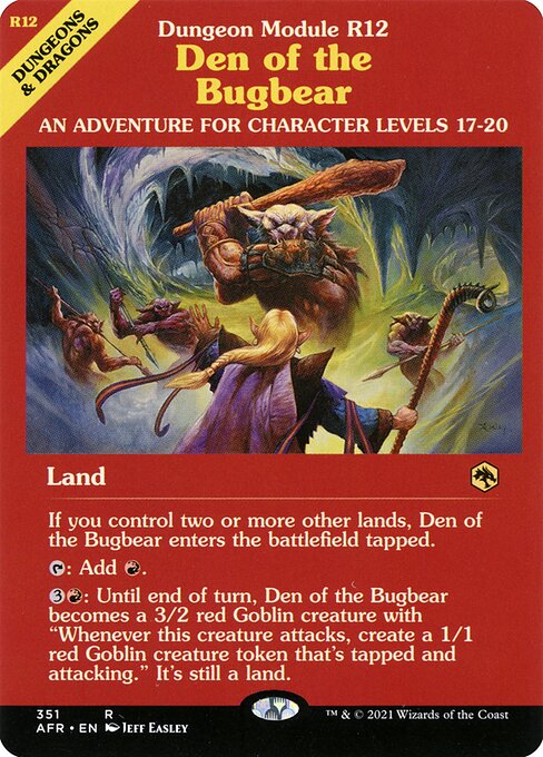 Den of the Bugbear
Land
If you control two or more other lands, this land enters tapped.
{T}: Add {R}.
{3}{R}: Until end of turn, this land becomes a 3/2 red Goblin creature with "Whenever this creature attacks, create a 1/1 red Goblin creature token that's tapped and attacking." It's still a land.