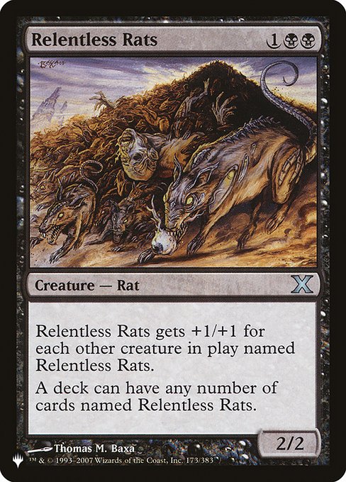 Relentless Rats
Creature — Rat
This creature gets +1/+1 for each other creature on the battlefield named Relentless Rats.
A deck can have any number of cards named Relentless Rats.
2/2