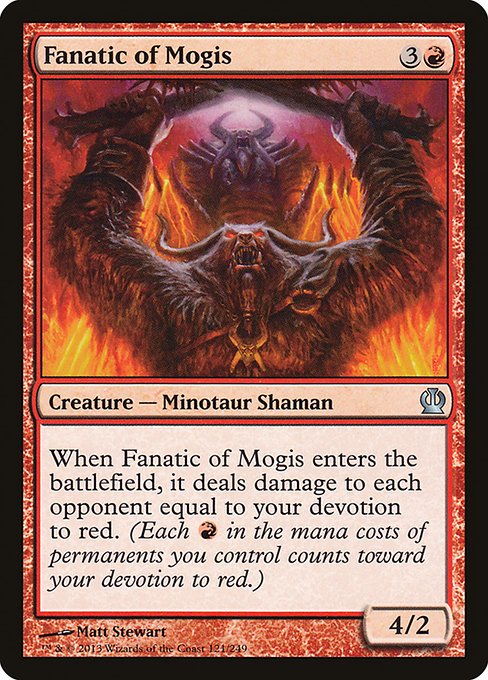 Fanatic of Mogis
Creature — Minotaur Shaman
When this creature enters, it deals damage to each opponent equal to your devotion to red. (Each {R} in the mana costs of permanents you control counts toward your devotion to red.)
4/2