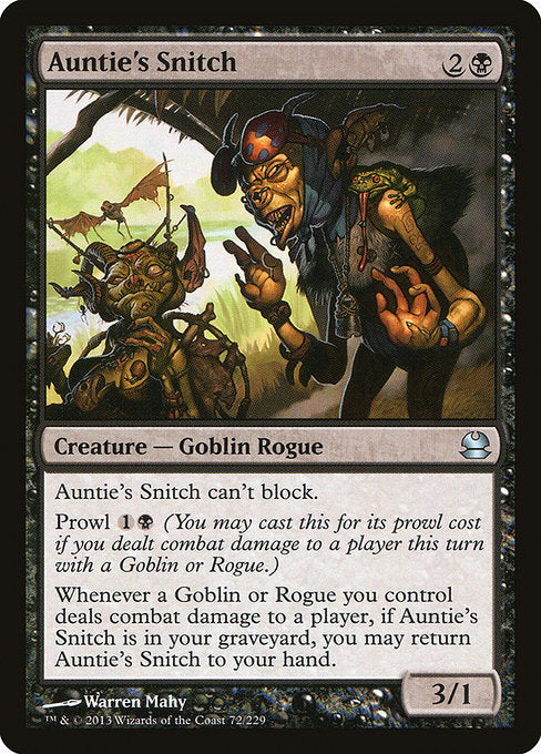 Auntie's Snitch
Creature — Goblin Rogue
This creature can't block.
Prowl {1}{B} (You may cast this for its prowl cost if you dealt combat damage to a player this turn with a Goblin or Rogue.)
Whenever a Goblin or Rogue you control deals combat damage to a player, if this card is in your graveyard, you may return this card to your hand.
3/1