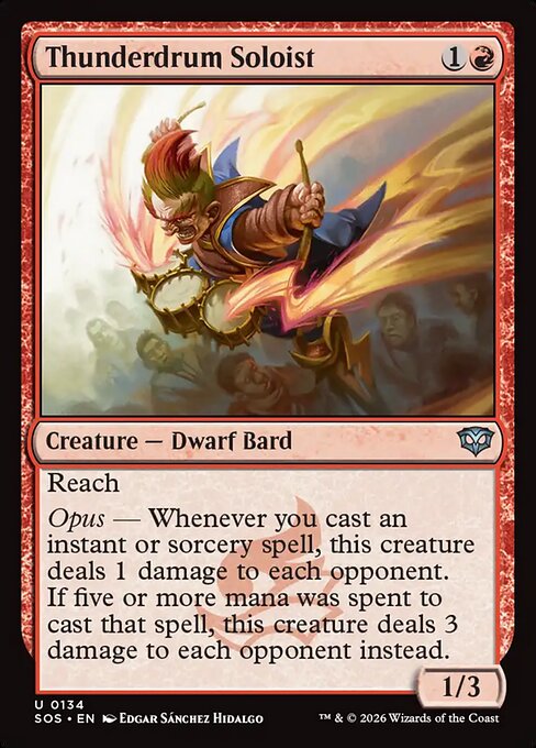 Thunderdrum Soloist
Creature — Dwarf Bard
Reach
Opus — Whenever you cast an instant or sorcery spell, this creature deals 1 damage to each opponent. If five or more mana was spent to cast that spell, this creature deals 3 damage to each opponent instead.
1/3