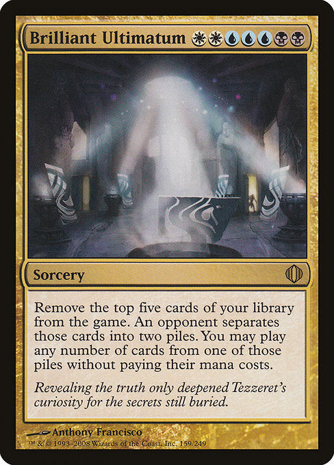 Brilliant Ultimatum
Sorcery
Exile the top five cards of your library. An opponent separates those cards into two piles. You may play lands and cast spells from one of those piles. If you cast a spell this way, you cast it without paying its mana cost.