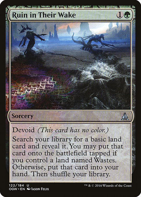 Ruin in Their Wake
Sorcery
Devoid (This card has no color.)
Search your library for a basic land card and reveal it. You may put that card onto the battlefield tapped if you control a land named Wastes. Otherwise, put that card into your hand. Then shuffle.
