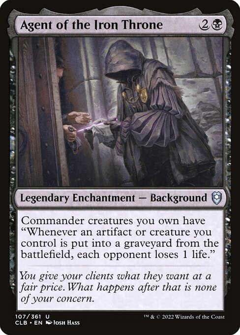 Agent of the Iron Throne
Legendary Enchantment — Background
Commander creatures you own have "Whenever an artifact or creature you control is put into a graveyard from the battlefield, each opponent loses 1 life."
