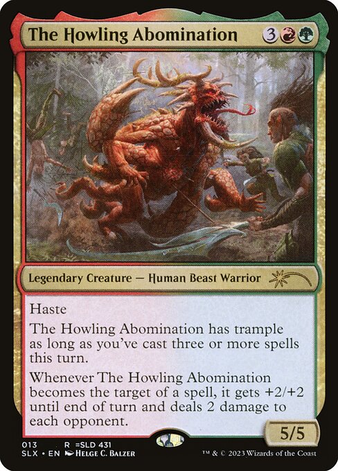 The Howling Abomination
Legendary Creature — Human Beast Warrior
Haste
The Howling Abomination has trample as long as you've cast three or more spells this turn.
Whenever The Howling Abomination becomes the target of a spell, it gets +2/+2 until end of turn and deals 2 damage to each opponent.
5/5