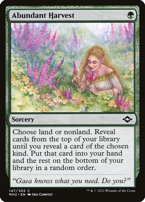 Abundant Harvest
Sorcery
Choose land or nonland. Reveal cards from the top of your library until you reveal a card of the chosen kind. Put that card into your hand and the rest on the bottom of your library in a random order.