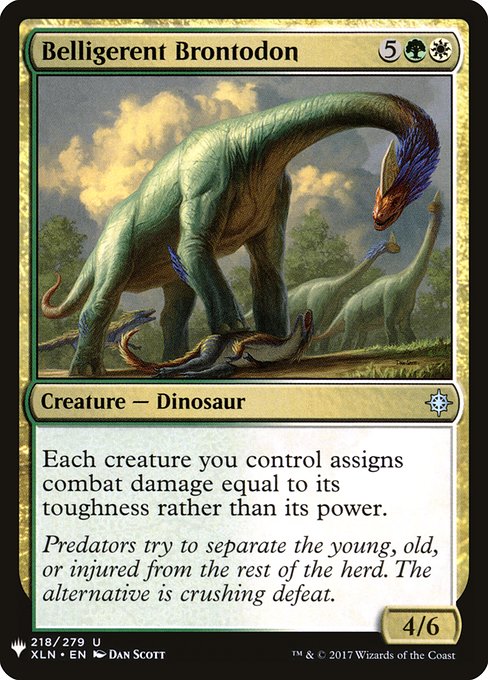 Belligerent Brontodon
Creature — Dinosaur
Each creature you control assigns combat damage equal to its toughness rather than its power.
4/6