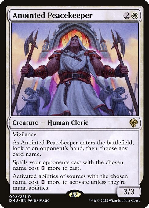 Anointed Peacekeeper
Creature — Human Cleric
Vigilance
As this creature enters, look at an opponent's hand, then choose any card name.
Spells your opponents cast with the chosen name cost {2} more to cast.
Activated abilities of sources with the chosen name cost {2} more to activate unless they're mana abilities.
3/3