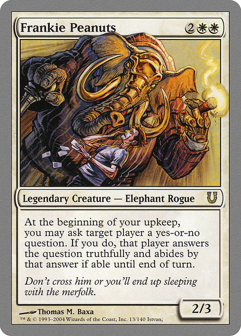 Frankie Peanuts
Legendary Creature — Elephant Rogue
At the beginning of your upkeep, you may ask target player a yes-or-no question. If you do, that player answers the question truthfully and abides by that answer if able until end of turn.
2/3